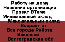 Работу на дому › Название организации ­ Проект ВТеме  › Минимальный оклад ­ 600 › Максимальный оклад ­ 3 000 › Возраст от ­ 18 - Все города Работа » Вакансии   . Волгоградская обл.,Волжский г.